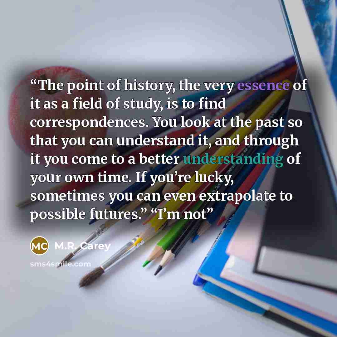 “The point of history, the very essence of it as a field of study, is to find correspondences. You look at the past so that you can understand it, and through it you come to a better understanding of your own time. If you’re lucky, sometimes you can even extrapolate to possible futures.” “I’m not” quote by M.R. Carey