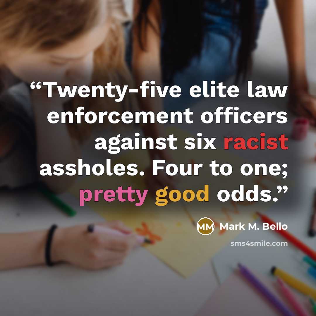 “Twenty-five elite law enforcement officers against six racist assholes. Four to one; pretty good odds.” quote by Mark M. Bello