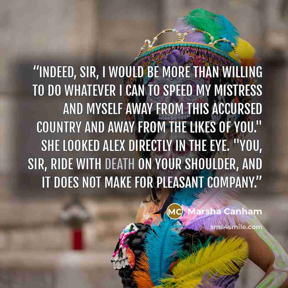“Indeed, sir, I would be more than willing to do whatever I can to speed my mistress and myself away from this accursed country and away from the likes of you." She looked Alex directly in the eye. "You, sir, ride with death on your shoulder, and it does not make for pleasant company.” quote by Marsha Canham
