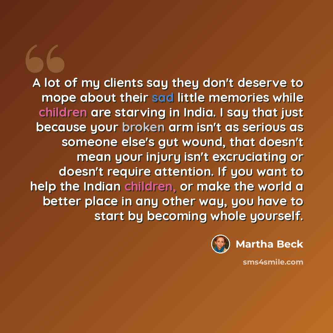 “A lot of my clients say they don't deserve to mope about their sad little memories while children are starving in India. I say that just because your broken arm isn't as serious as someone else's gut wound, that doesn't mean your injury isn't excruciating or doesn't require attention. If you want…” quote by Martha Beck