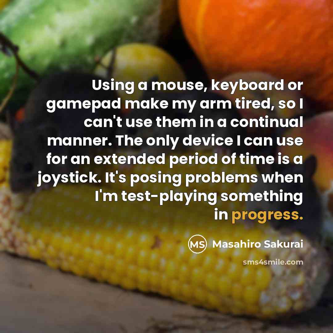 “Using a mouse, keyboard or gamepad make my arm tired, so I can't use them in a continual manner. The only device I can use for an extended period of time is a joystick. It's posing problems when I'm test-playing something in progress.” quote by Masahiro Sakurai
