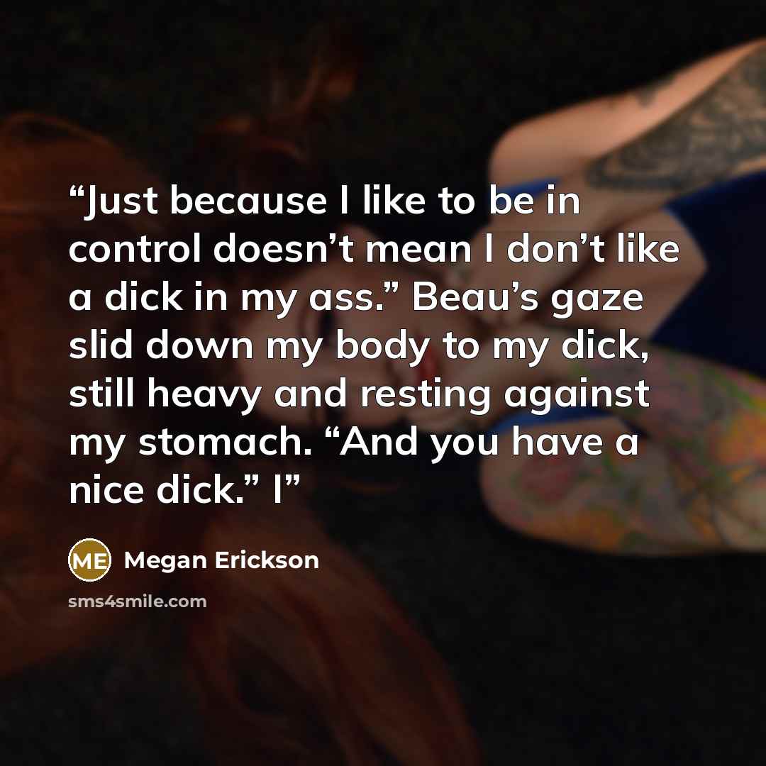 “Just because I like to be in control doesn’t mean I don’t like a dick in my ass.” Beau’s gaze slid down my body to my dick, still heavy and resting against my stomach. “And you have a nice dick.” I” quote by Megan Erickson