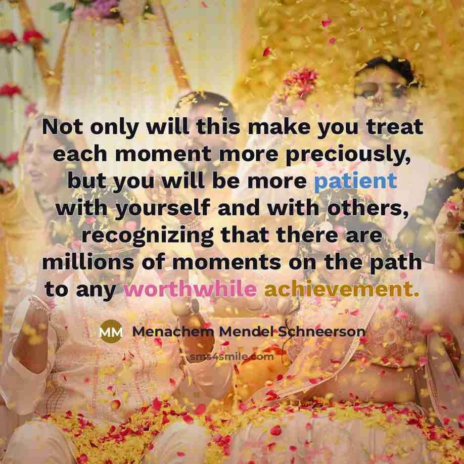 “Not only will this make you treat each moment more preciously, but you will be more patient with yourself and with others, recognizing that there are millions of moments on the path to any worthwhile achievement.” quote by Menachem Mendel Schneerson