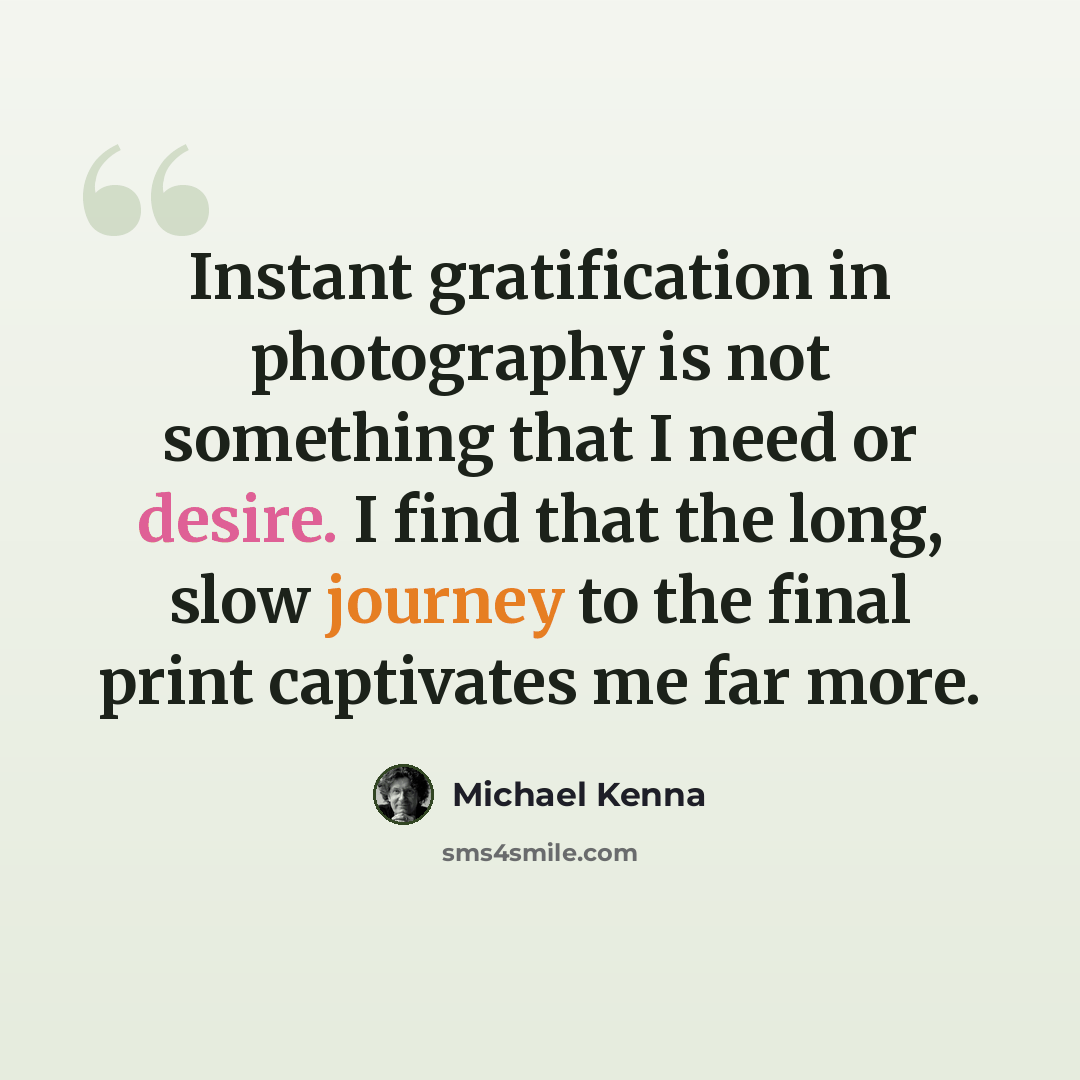 “Instant gratification in photography is not something that I need or desire. I find that the long, slow journey to the final print captivates me far more.” quote by Michael Kenna