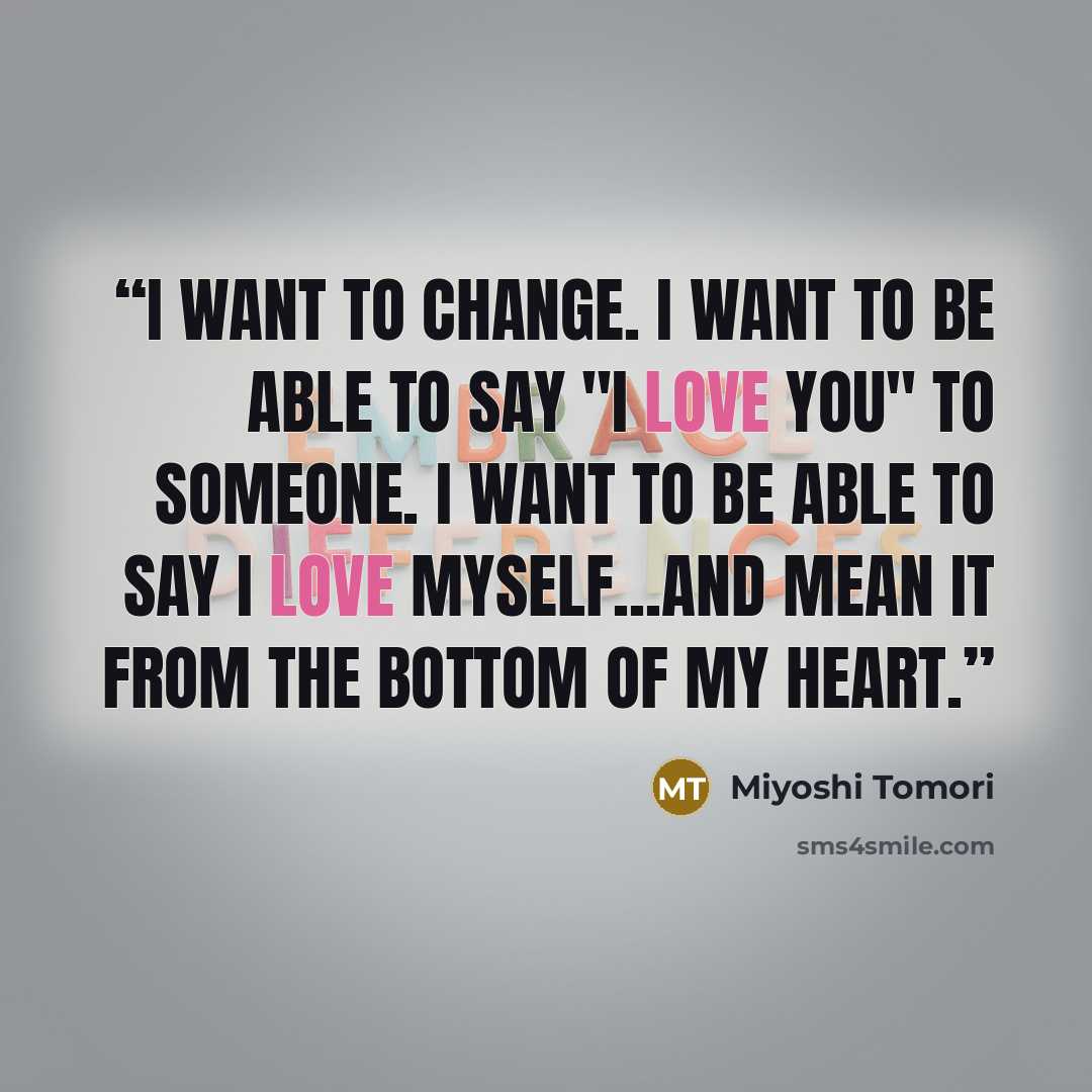 “I want to change. I want to be able to say "I love you" to someone. I want to be able to say I love myself...And mean it from the bottom of my heart.” quote by Miyoshi Tomori