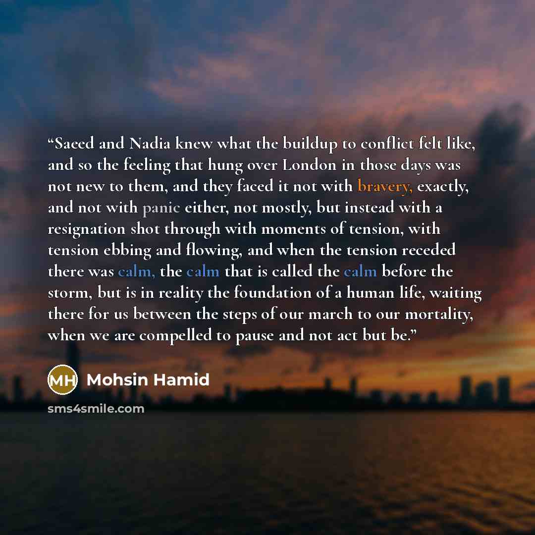 “Saeed and Nadia knew what the buildup to conflict felt like, and so the feeling that hung over London in those days was not new to them, and they faced it not with bravery, exactly, and not with panic either, not mostly, but instead with a resignation shot through with moments of tension, with…” quote by Mohsin Hamid