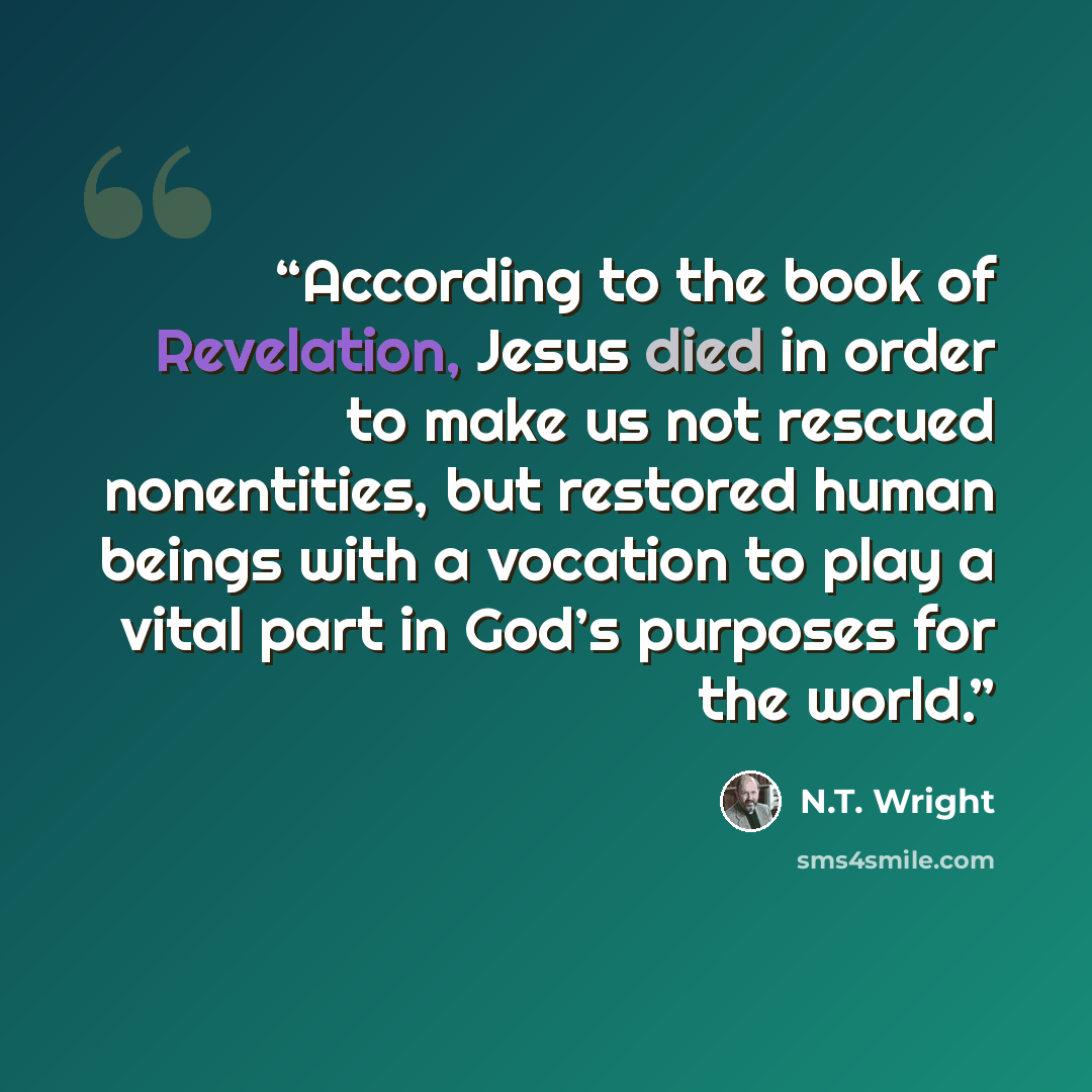 “According to the book of Revelation, Jesus died in order to make us not rescued nonentities, but restored human beings with a vocation to play a vital part in God’s purposes for the world.” quote by N.T. Wright