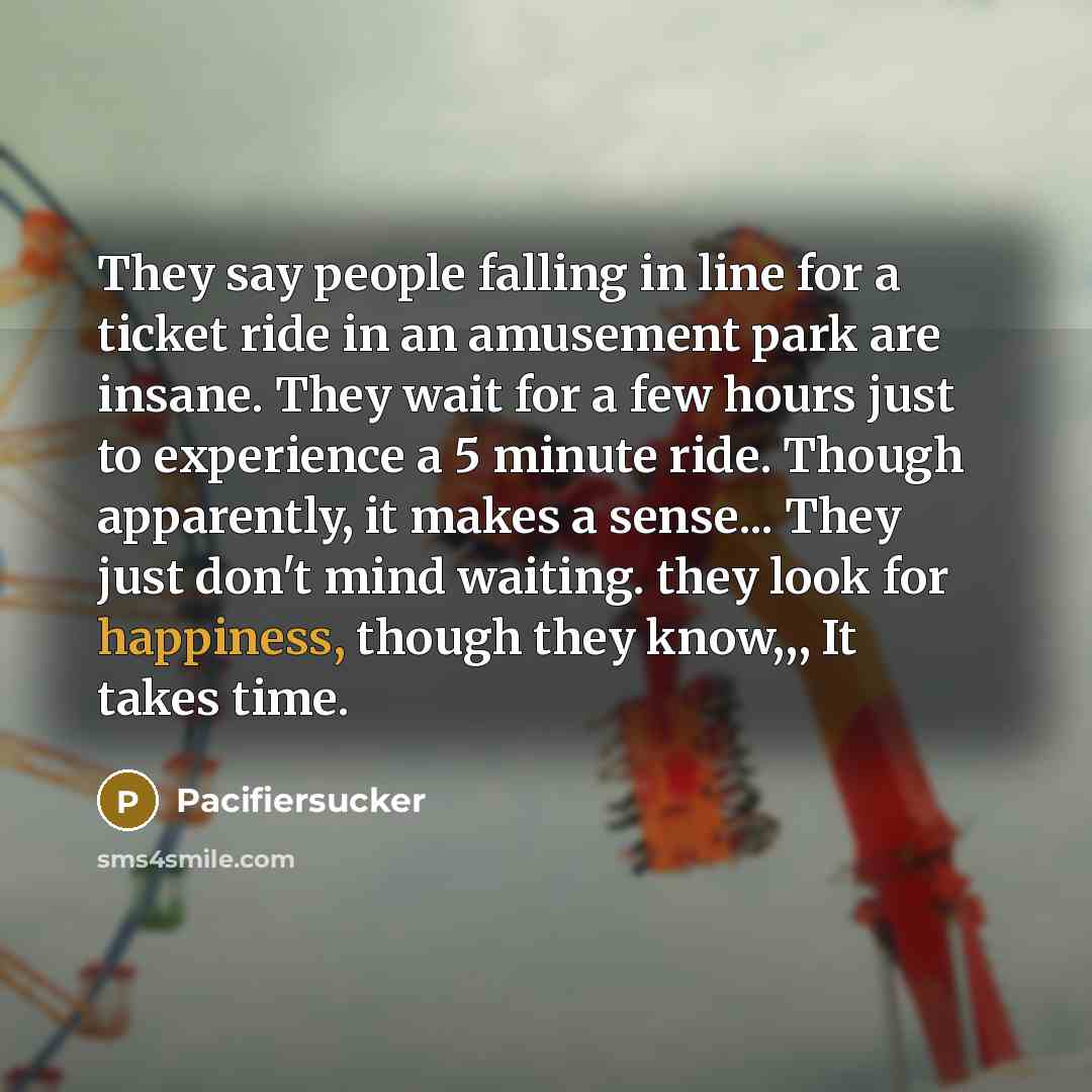 “They say people falling in line for a ticket ride in an amusement park are insane. They wait for a few hours just to experience a 5 minute ride. Though apparently, it makes a sense... They just don't mind waiting. they look for happiness, though they know,,, It takes time.” quote by Pacifiersucker