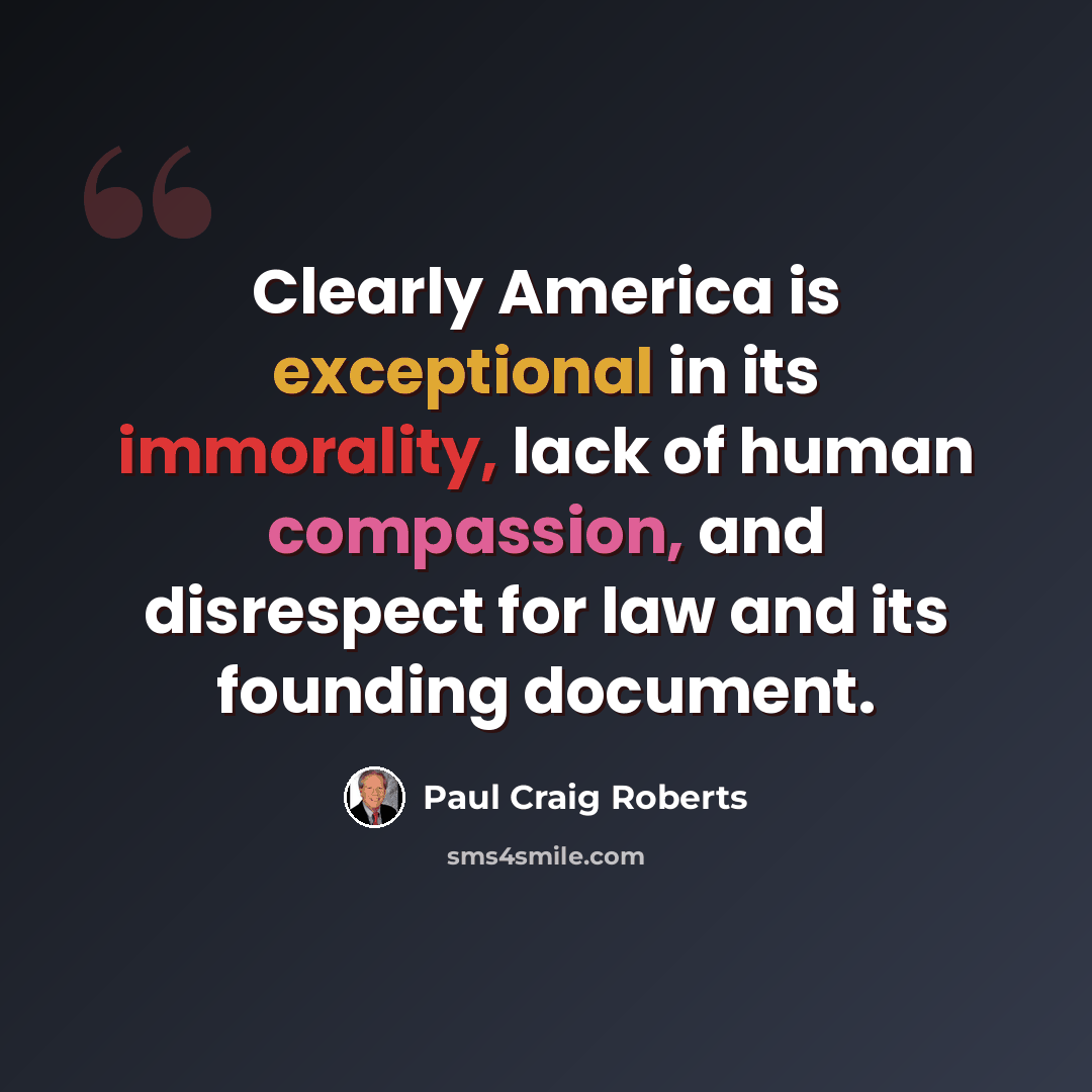 “Clearly America is exceptional in its immorality, lack of human compassion, and disrespect for law and its founding document.” quote by Paul Craig Roberts
