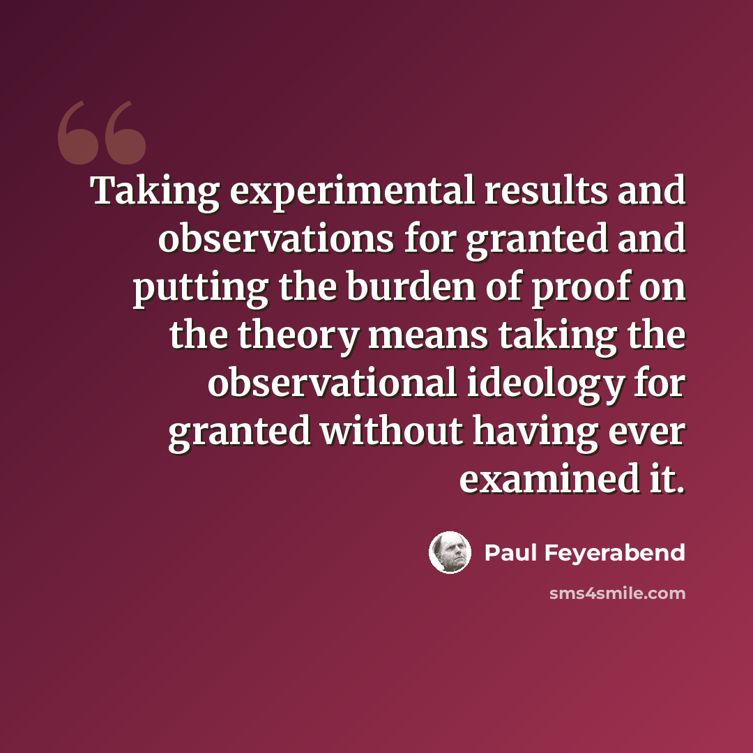 “Taking experimental results and observations for granted and putting the burden of proof on the theory means taking the observational ideology for granted without having ever examined it.” quote by Paul Feyerabend