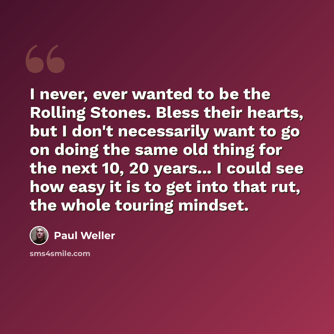 “I never, ever wanted to be the Rolling Stones. Bless their hearts, but I don't necessarily want to go on doing the same old thing for the next 10, 20 years... I could see how easy it is to get into that rut, the whole touring mindset.” quote by Paul Weller