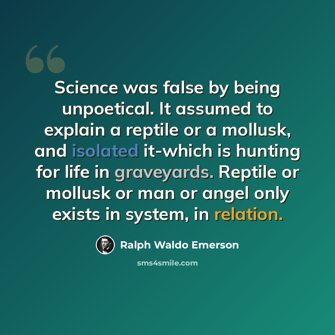“Science was false by being unpoetical. It assumed to explain a reptile or a mollusk, and isolated it-which is hunting for life in graveyards. Reptile or mollusk or man or angel only exists in system, in relation.” quote by Ralph Waldo Emerson