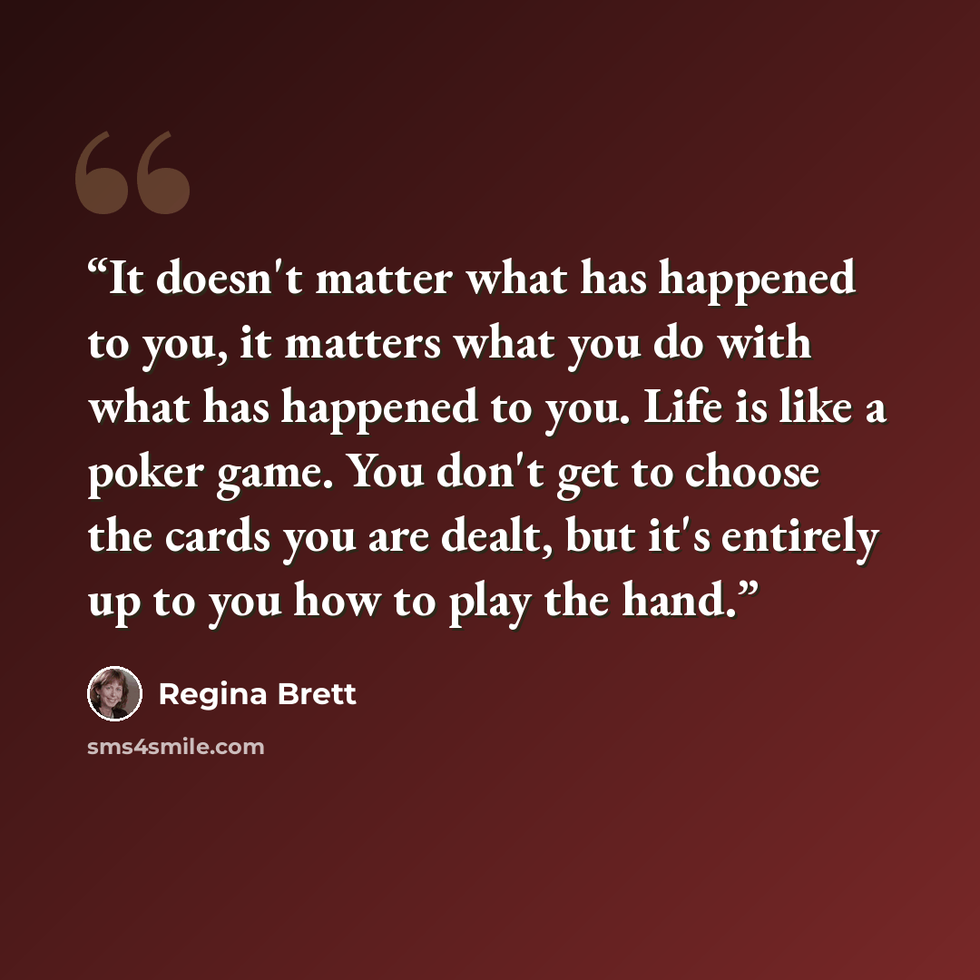 “It doesn't matter what has happened to you, it matters what you do with what has happened to you. Life is like a poker game. You don't get to choose the cards you are dealt, but it's entirely up to you how to play the hand.” quote by Regina Brett