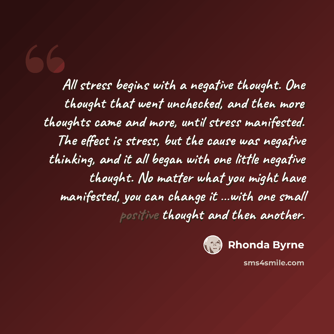 “All stress begins with a negative thought. One thought that went unchecked, and then more thoughts came and more, until stress manifested. The effect is stress, but the cause was negative thinking, and it all began with one little negative thought. No matter what you might have manifested, you can…” quote by Rhonda Byrne