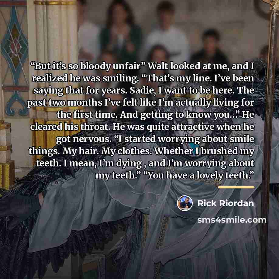“But it’s so bloody unfair” Walt looked at me, and I realized he was smiling. “That’s my line. I’ve been saying that for years. Sadie, I want to be here. The past two months I’ve felt like I’m actually living for the first time. And getting to know you…” He cleared his throat. He was quite…” quote by Rick Riordan