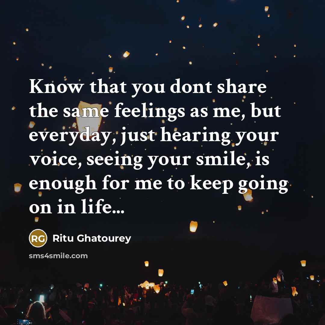 “Know that you dont share the same feelings as me, but everyday, just hearing your voice, seeing your smile, is enough for me to keep going on in life...” quote by Ritu Ghatourey