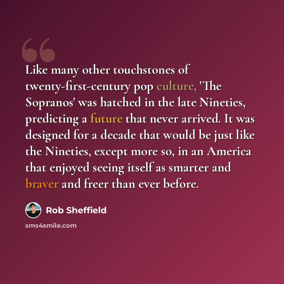 “Like many other touchstones of twenty-first-century pop culture, 'The Sopranos' was hatched in the late Nineties, predicting a future that never arrived. It was designed for a decade that would be just like the Nineties, except more so, in an America that enjoyed seeing itself as smarter and…” quote by Rob Sheffield