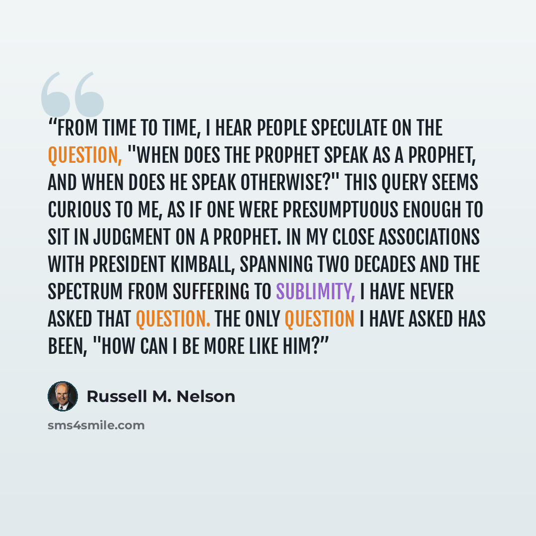 “From time to time, I hear people speculate on the question, "When does the prophet speak as a prophet, and when does he speak otherwise?" This query seems curious to me, as if one were presumptuous enough to sit in judgment on a prophet. In my close associations with President Kimball, spanning…” quote by Russell M. Nelson