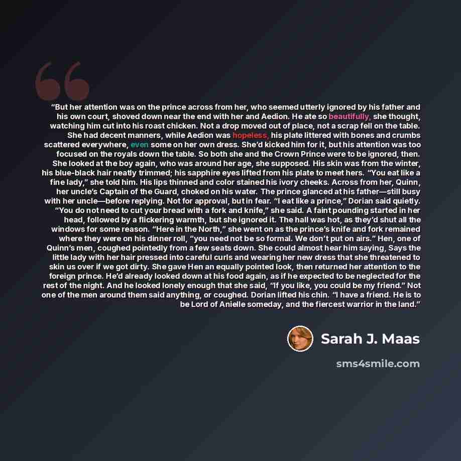 “But her attention was on the prince across from her, who seemed utterly ignored by his father and his own court, shoved down near the end with her and Aedion. He ate so beautifully, she thought, watching him cut into his roast chicken. Not a drop moved out of place, not a scrap fell on the table…” quote by Sarah J. Maas