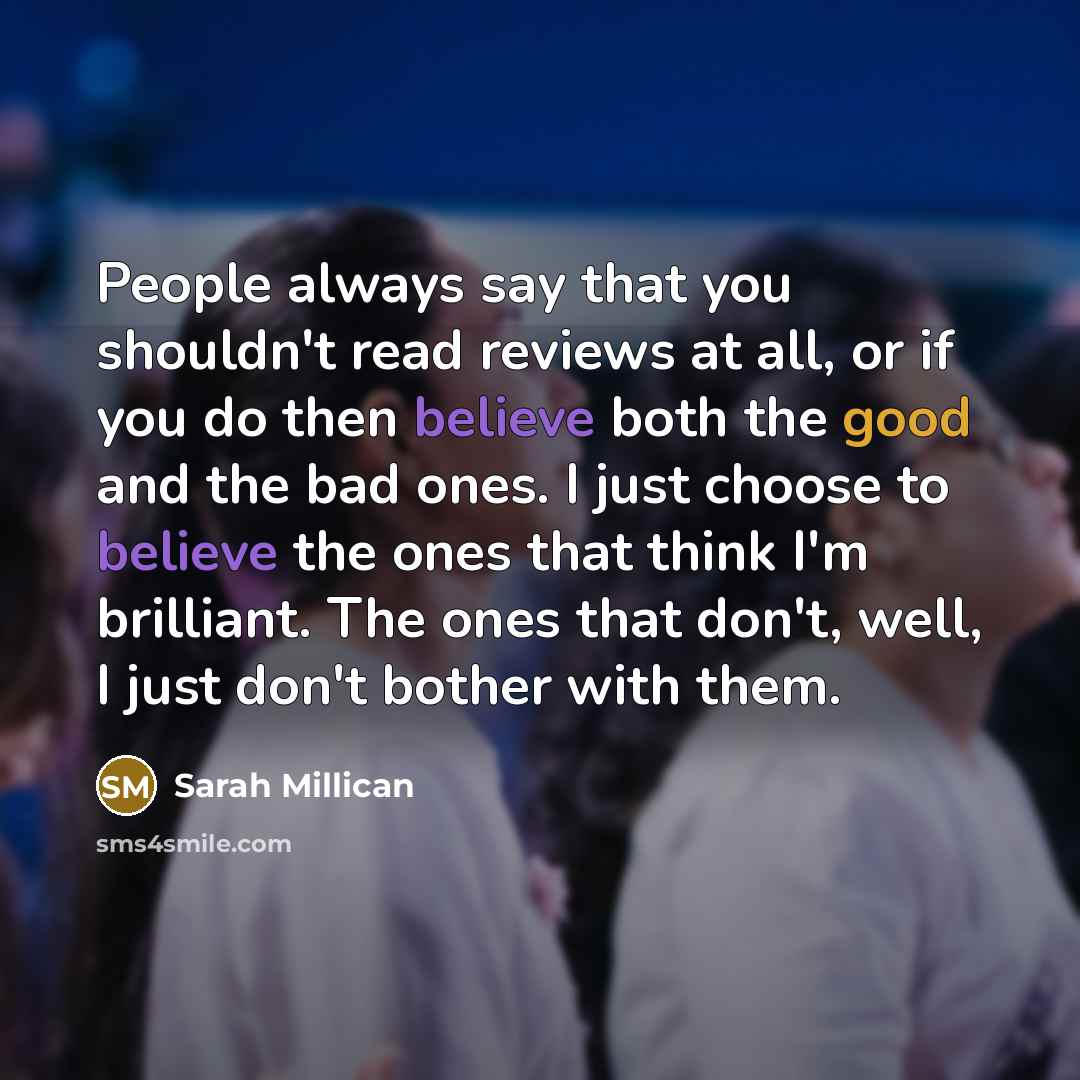 “People always say that you shouldn't read reviews at all, or if you do then believe both the good and the bad ones. I just choose to believe the ones that think I'm brilliant. The ones that don't, well, I just don't bother with them.” quote by Sarah Millican