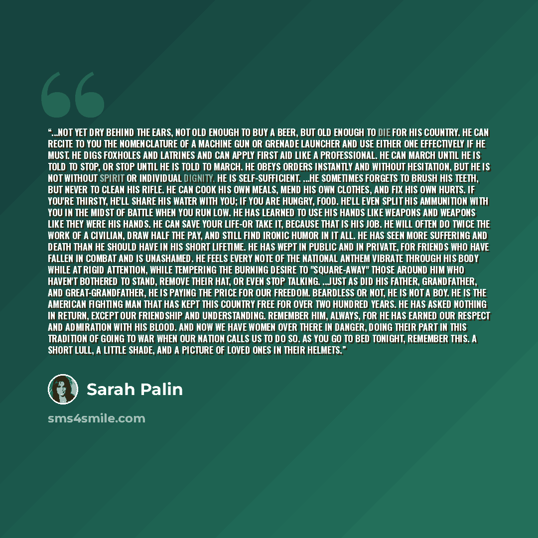 “...Not yet dry behind the ears, not old enough to buy a beer, but old enough to die for his country. He can recite to you the nomenclature of a machine gun or grenade launcher and use either one effectively if he must. He digs foxholes and latrines and can apply first aid like a professional. He…” quote by Sarah Palin
