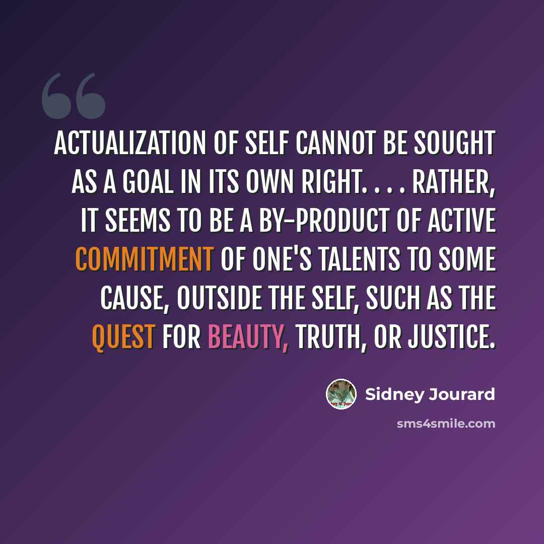“Actualization of self cannot be sought as a goal in its own right. . . . Rather, it seems to be a by-product of active commitment of one's talents to some cause, outside the self, such as the quest for beauty, truth, or justice.” quote by Sidney Jourard