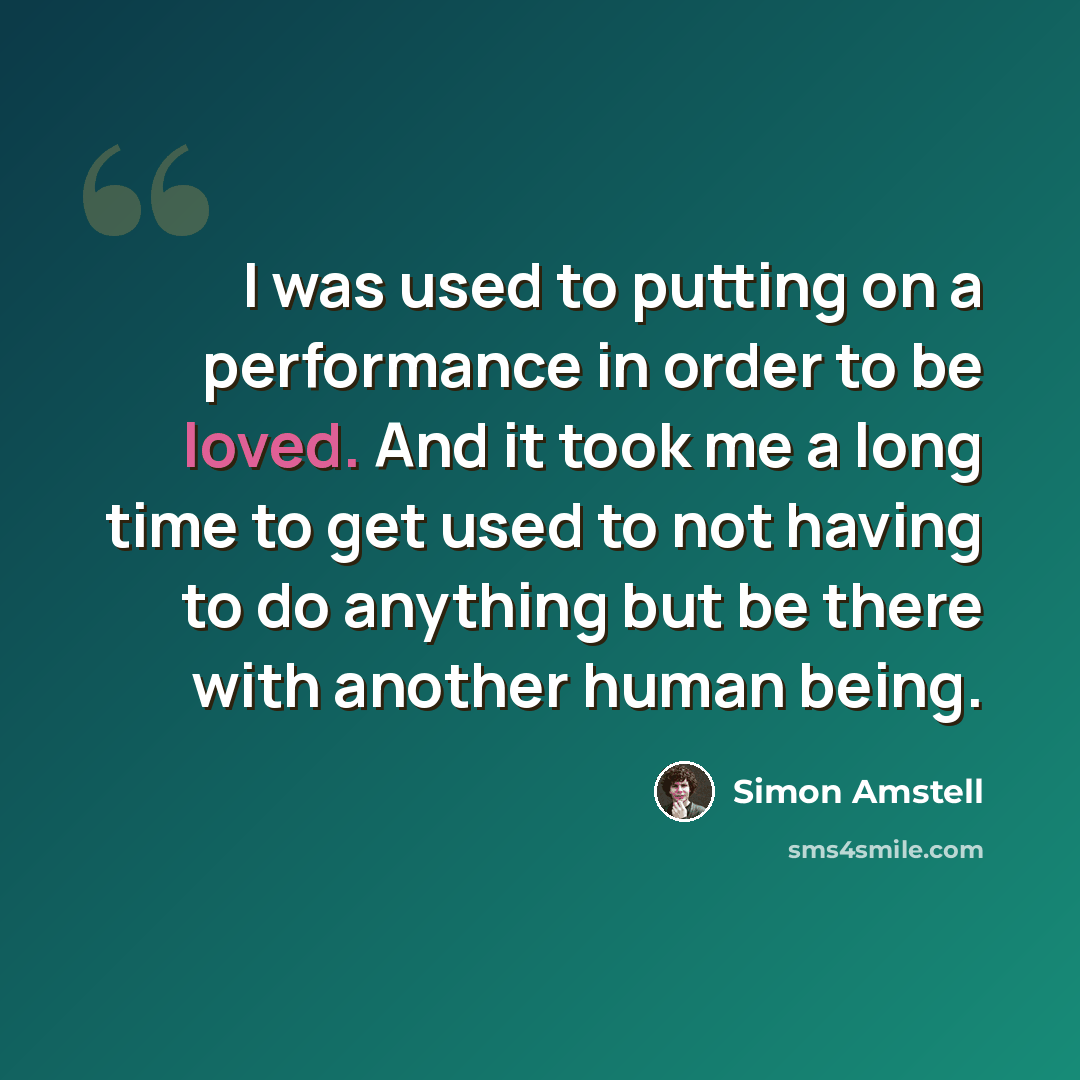 “I was used to putting on a performance in order to be loved. And it took me a long time to get used to not having to do anything but be there with another human being.” quote by Simon Amstell