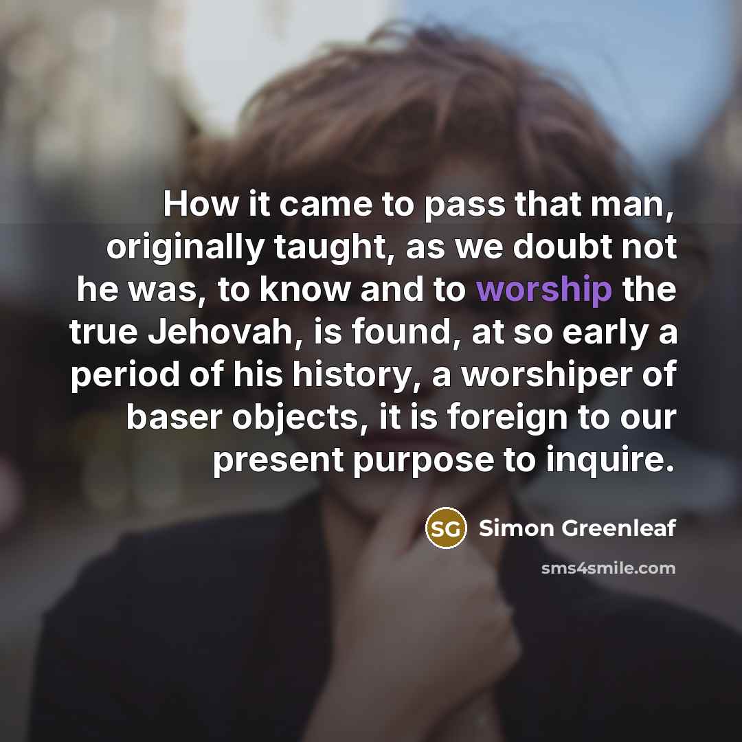 “How it came to pass that man, originally taught, as we doubt not he was, to know and to worship the true Jehovah, is found, at so early a period of his history, a worshiper of baser objects, it is foreign to our present purpose to inquire.” quote by Simon Greenleaf