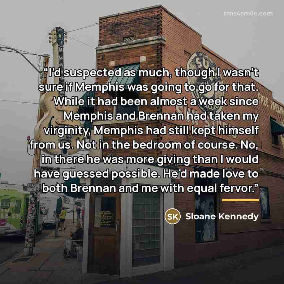 “I’d suspected as much, though I wasn’t sure if Memphis was going to go for that. While it had been almost a week since Memphis and Brennan had taken my virginity, Memphis had still kept himself from us. Not in the bedroom of course. No, in there he was more giving than I would have guessed…” quote by Sloane Kennedy