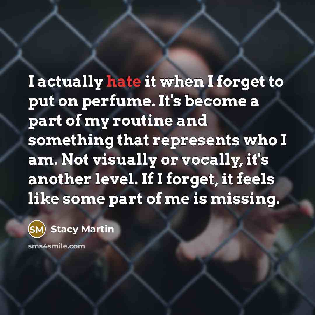 “I actually hate it when I forget to put on perfume. It's become a part of my routine and something that represents who I am. Not visually or vocally, it's another level. If I forget, it feels like some part of me is missing.” quote by Stacy Martin