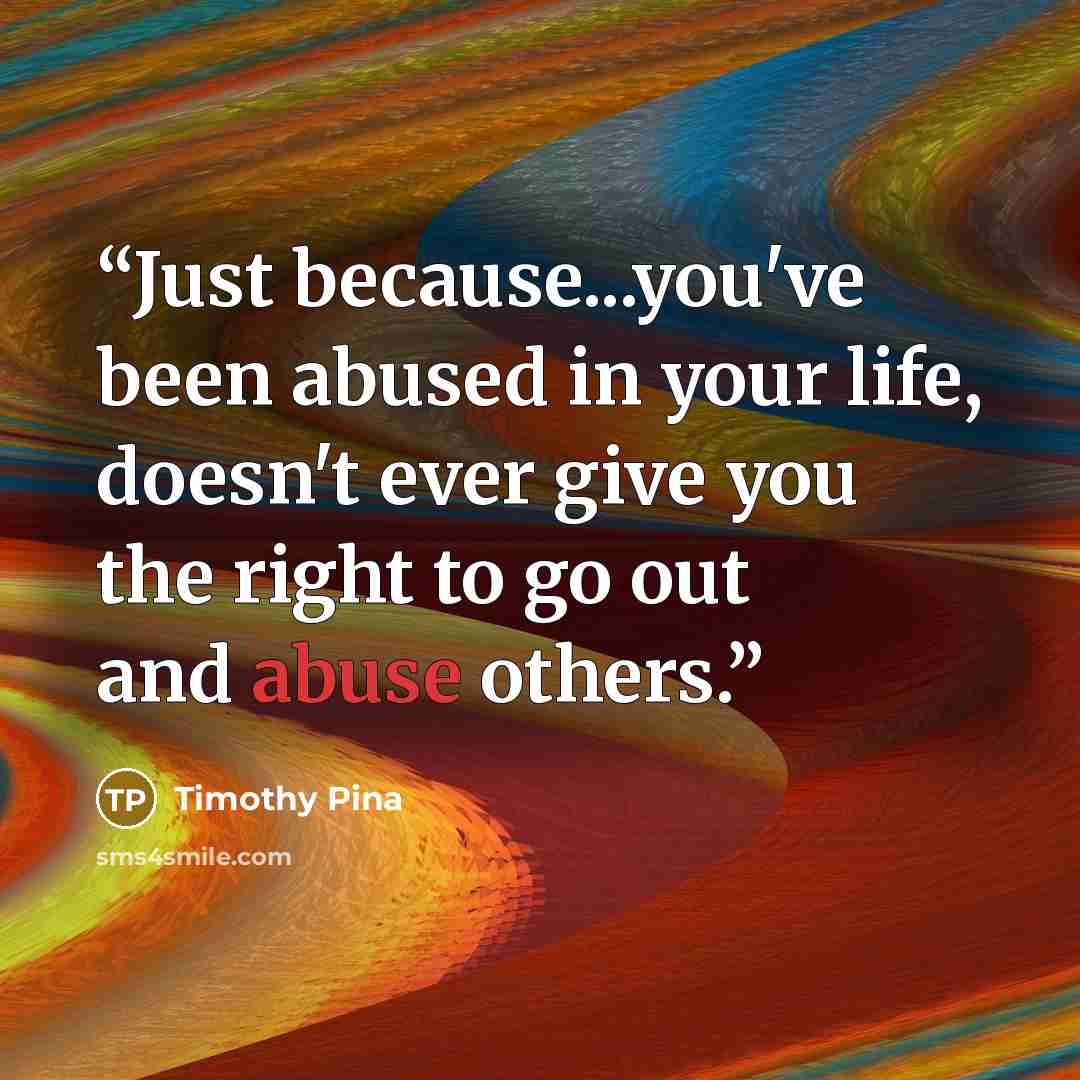 “Just because...you've been abused in your life, doesn't ever give you the right to go out and abuse others.” quote by Timothy Pina