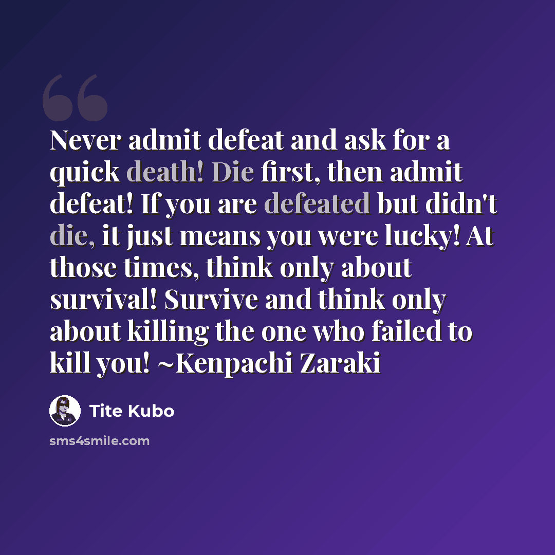 “Never admit defeat and ask for a quick death! Die first, then admit defeat! If you are defeated but didn't die, it just means you were lucky! At those times, think only about survival! Survive and think only about killing the one who failed to kill you! ~Kenpachi Zaraki” quote by Tite Kubo