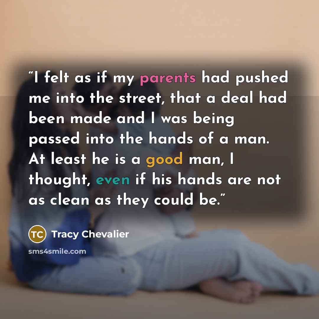 “I felt as if my parents had pushed me into the street, that a deal had been made and I was being passed into the hands of a man. At least he is a good man, I thought, even if his hands are not as clean as they could be.” quote by Tracy Chevalier