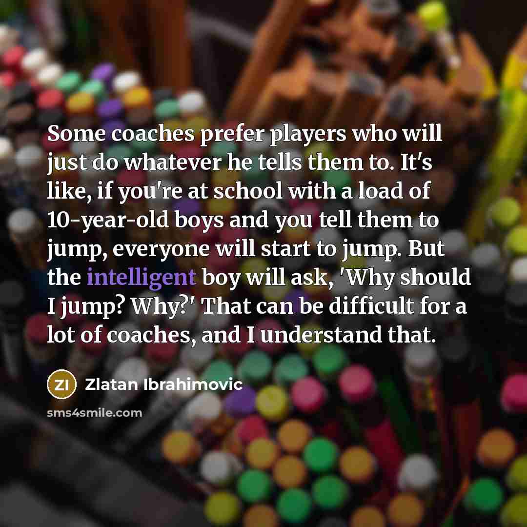 “Some coaches prefer players who will just do whatever he tells them to. It's like, if you're at school with a load of 10-year-old boys and you tell them to jump, everyone will start to jump. But the intelligent boy will ask, 'Why should I jump? Why?' That can be difficult for a lot of coaches, and…” quote by Zlatan Ibrahimovic