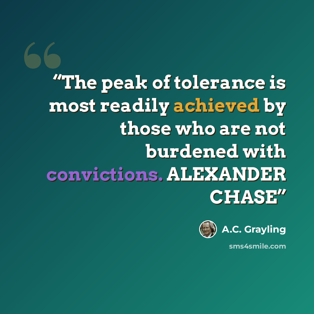 “The peak of tolerance is most readily achieved by those who are not burdened with convictions. ALEXANDER CHASE” quote by A.C. Grayling