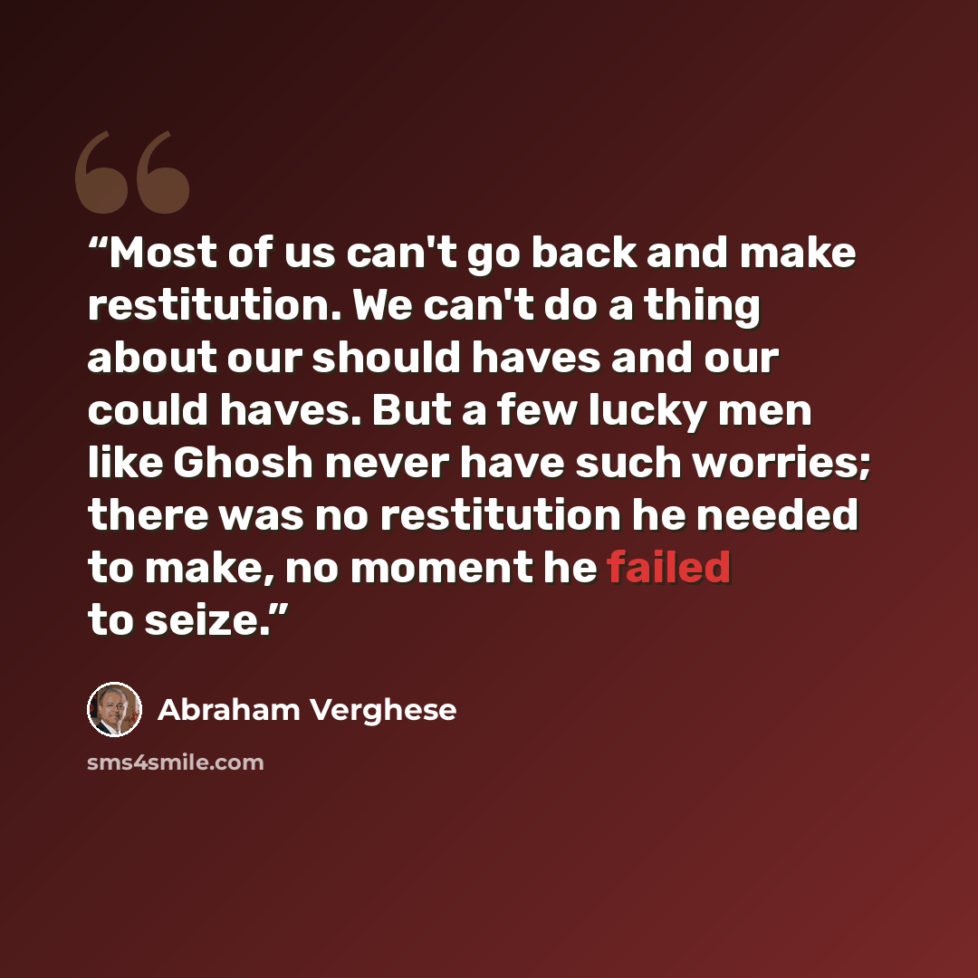 “Most of us can't go back and make restitution. We can't do a thing about our should haves and our could haves. But a few lucky men like Ghosh never have such worries; there was no restitution he needed to make, no moment he failed to seize.” quote by Abraham Verghese