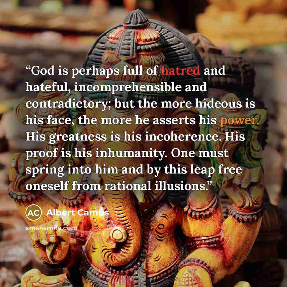 “God is perhaps full of hatred and hateful, incomprehensible and contradictory; but the more hideous is his face, the more he asserts his power. His greatness is his incoherence. His proof is his inhumanity. One must spring into him and by this leap free oneself from rational illusions.” quote by Albert Camus