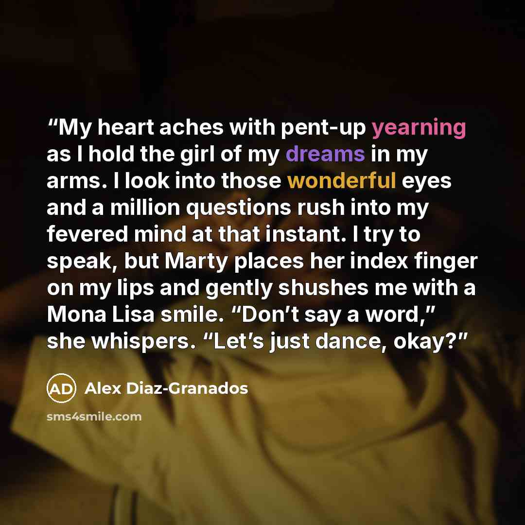 “My heart aches with pent-up yearning as I hold the girl of my dreams in my arms. I look into those wonderful eyes and a million questions rush into my fevered mind at that instant. I try to speak, but Marty places her index finger on my lips and gently shushes me with a Mona Lisa smile. “Don’t say…” quote by Alex Diaz-Granados