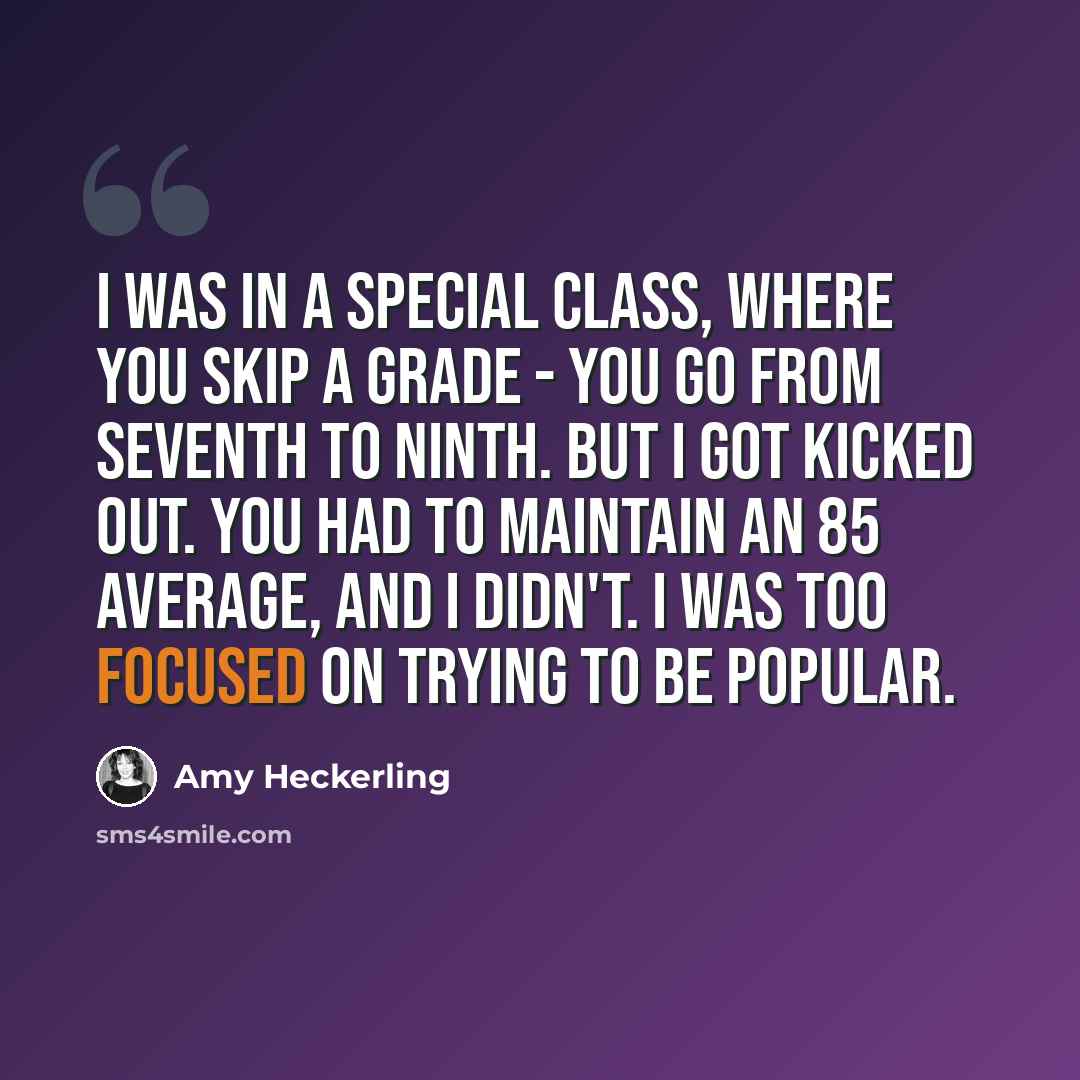“I was in a special class, where you skip a grade - you go from seventh to ninth. But I got kicked out. You had to maintain an 85 average, and I didn't. I was too focused on trying to be popular.” quote by Amy Heckerling