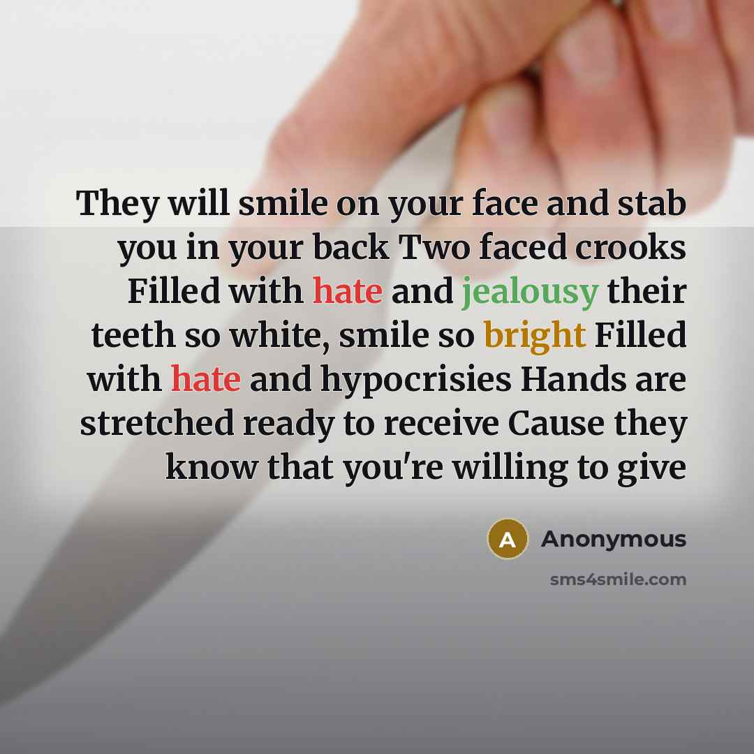 “They will smile on your face and stab you in your back Two faced crooks Filled with hate and jealousy their teeth so white, smile so bright Filled with hate and hypocrisies Hands are stretched ready to receive Cause they know that you're willing to give” quote by Anonymous