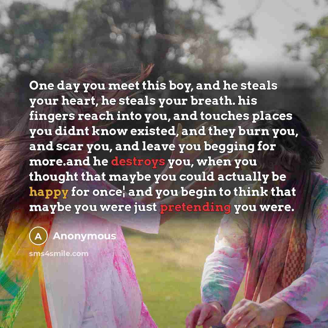 “One day you meet this boy, and he steals your heart, he steals your breath. his fingers reach into you, and touches places you didnt know existed, and they burn you, and scar you, and leave you begging for more.and he destroys you, when you thought that maybe you could actually be happy for once¦…” quote by Anonymous
