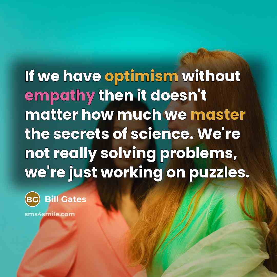 “If we have optimism without empathy then it doesn't matter how much we master the secrets of science. We're not really solving problems, we're just working on puzzles.” quote by Bill Gates