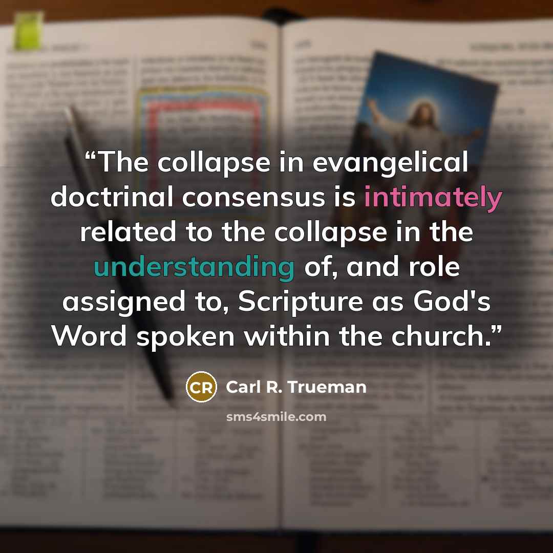 “The collapse in evangelical doctrinal consensus is intimately related to the collapse in the understanding of, and role assigned to, Scripture as God's Word spoken within the church.” quote by Carl R. Trueman