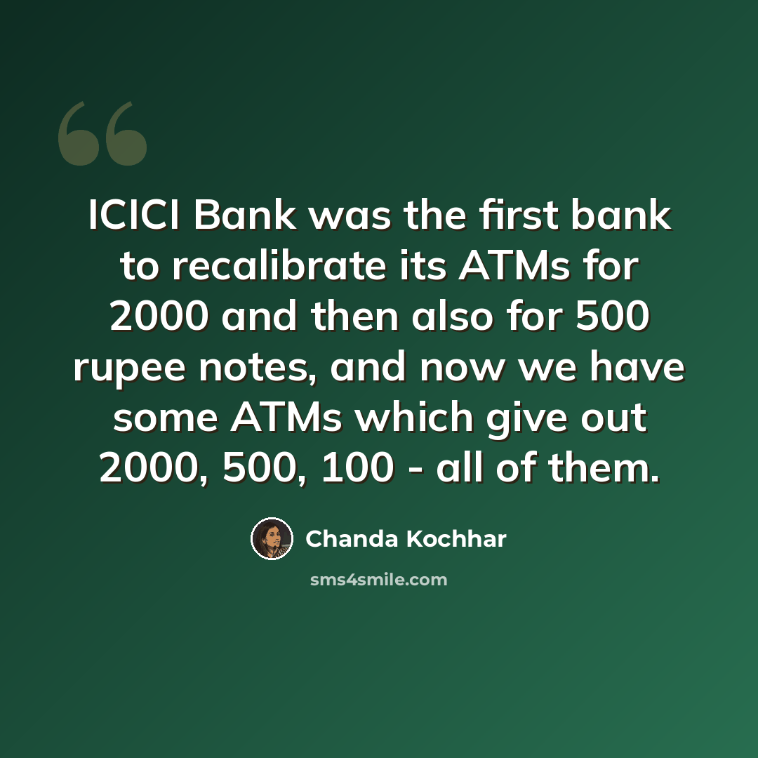“ICICI Bank was the first bank to recalibrate its ATMs for 2000 and then also for 500 rupee notes, and now we have some ATMs which give out 2000, 500, 100 - all of them.” quote by Chanda Kochhar
