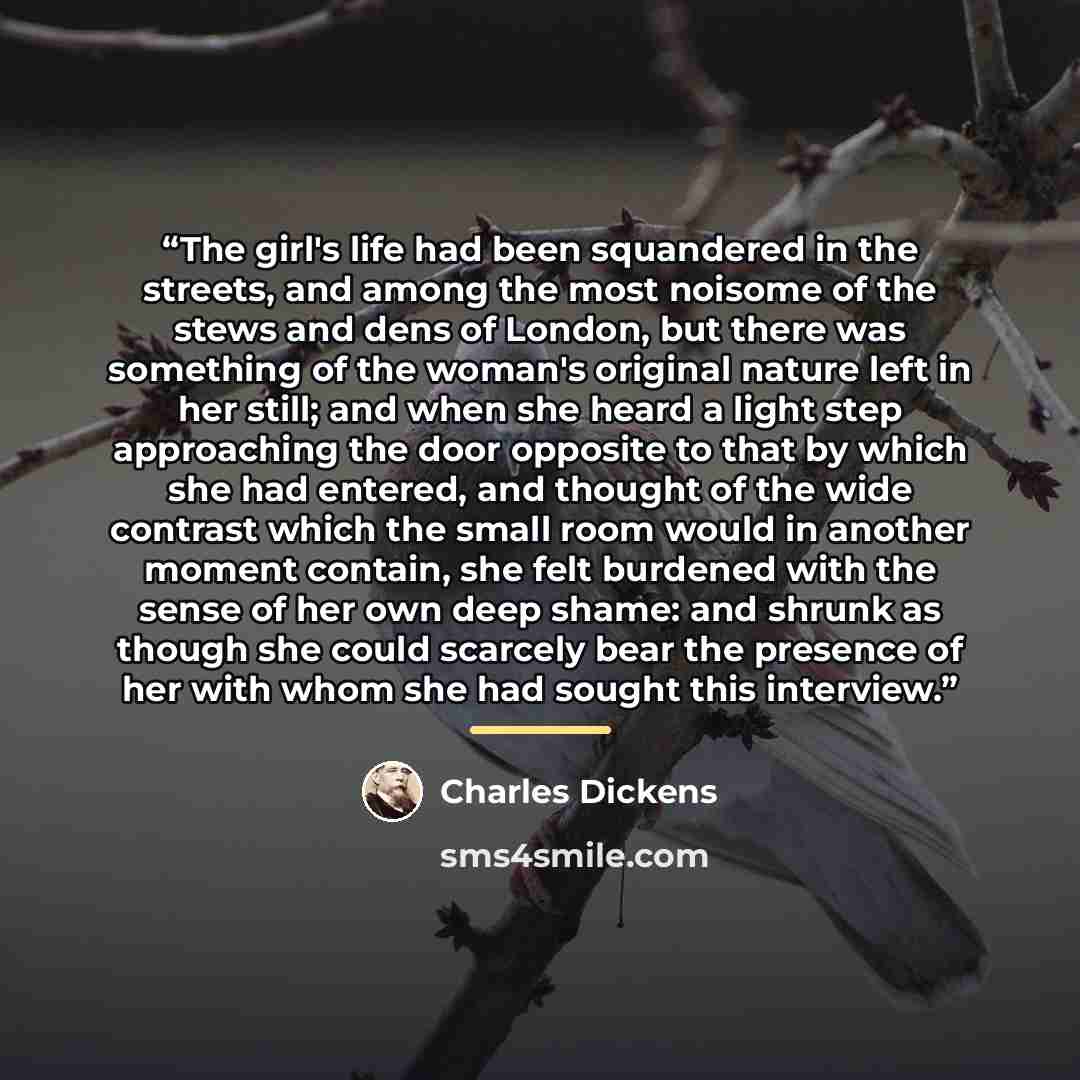“The girl's life had been squandered in the streets, and among the most noisome of the stews and dens of London, but there was something of the woman's original nature left in her still; and when she heard a light step approaching the door opposite to that by which she had entered, and thought of…” quote by Charles Dickens