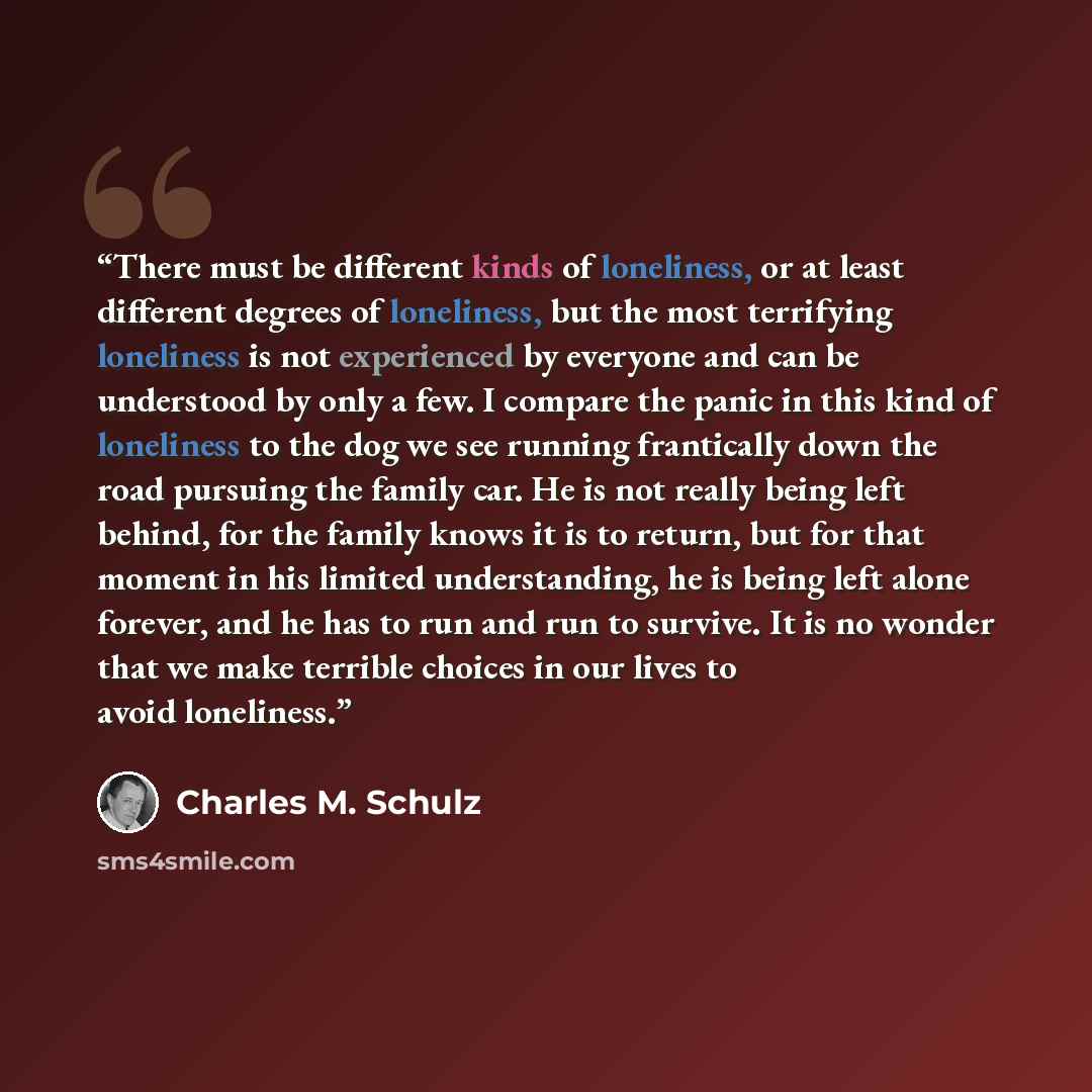 “There must be different kinds of loneliness, or at least different degrees of loneliness, but the most terrifying loneliness is not experienced by everyone and can be understood by only a few. I compare the panic in this kind of loneliness to the dog we see running frantically down the road…” quote by Charles M. Schulz