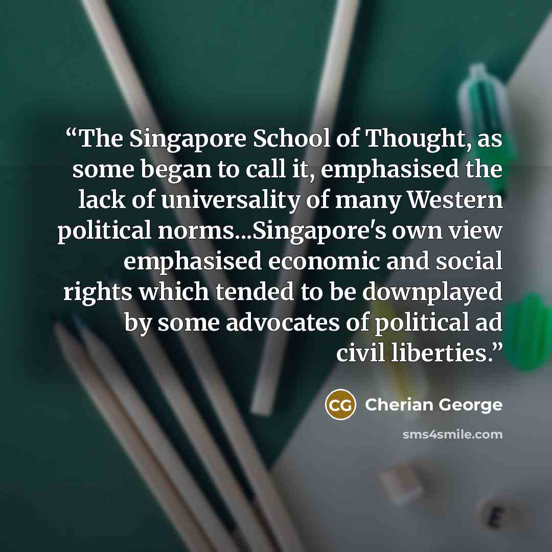 “The Singapore School of Thought, as some began to call it, emphasised the lack of universality of many Western political norms...Singapore's own view emphasised economic and social rights which tended to be downplayed by some advocates of political ad civil liberties.” quote by Cherian George