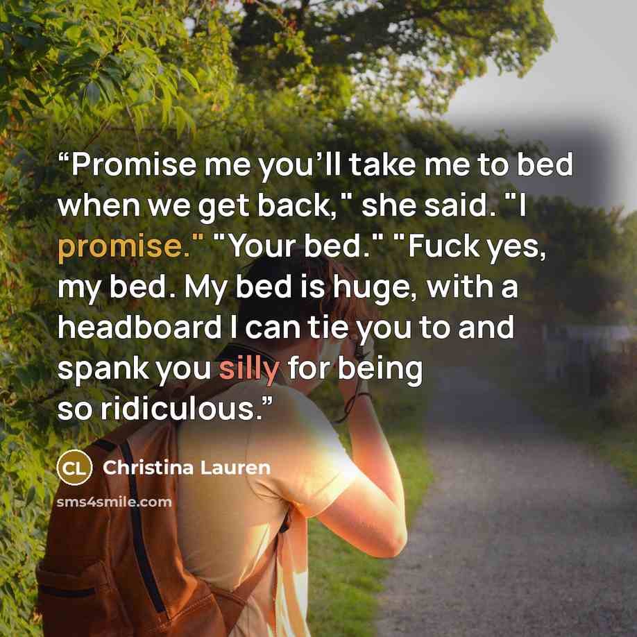 “Promise me you'll take me to bed when we get back," she said. "I promise." "Your bed." "Fuck yes, my bed. My bed is huge, with a headboard I can tie you to and spank you silly for being so ridiculous.” quote by Christina Lauren