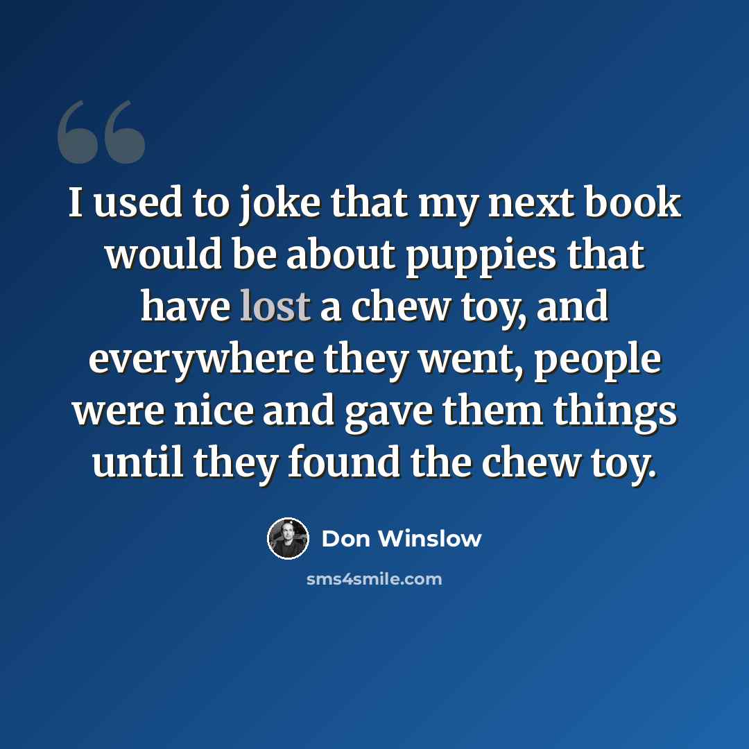 “I used to joke that my next book would be about puppies that have lost a chew toy, and everywhere they went, people were nice and gave them things until they found the chew toy.” quote by Don Winslow