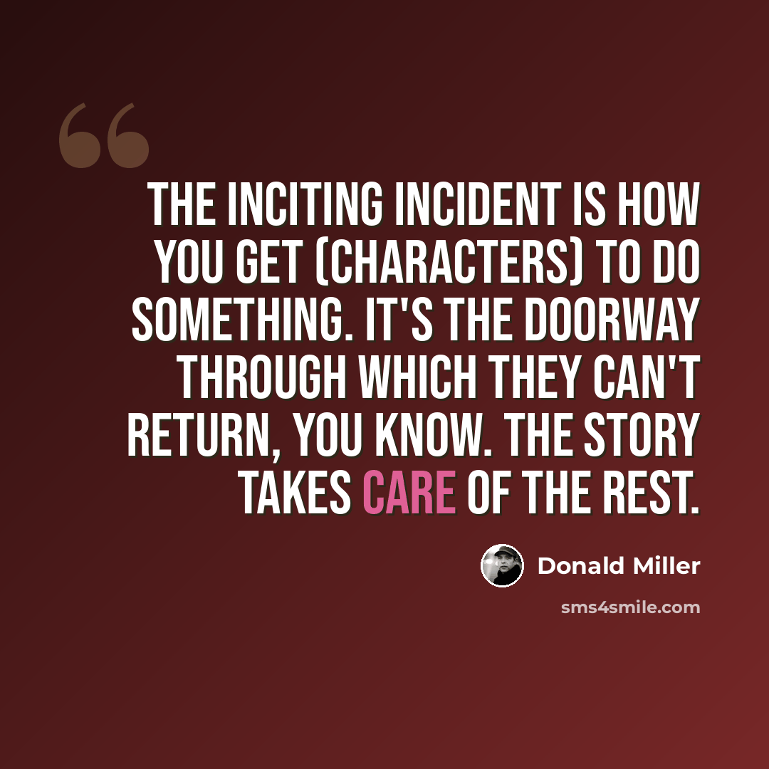 “The inciting incident is how you get (characters) to do something. It's the doorway through which they can't return, you know. The story takes care of the rest.” quote by Donald Miller